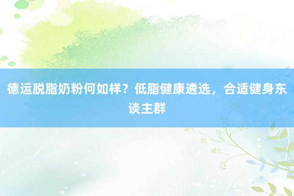 德运脱脂奶粉何如样？低脂健康遴选，合适健身东谈主群