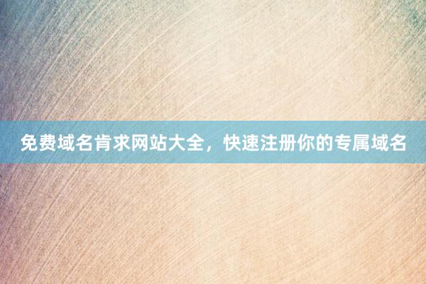 免费域名肯求网站大全，快速注册你的专属域名