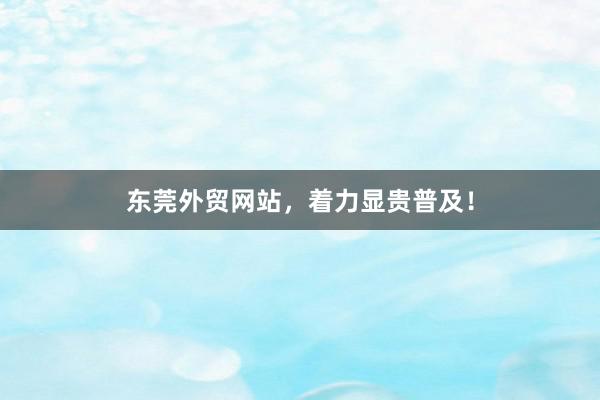 东莞外贸网站，着力显贵普及！
