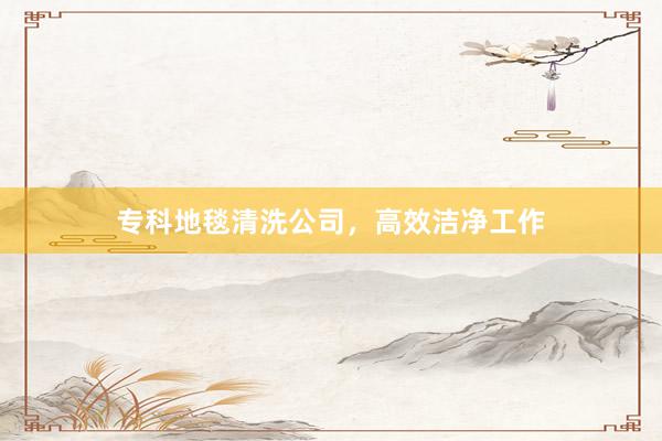 专科地毯清洗公司，高效洁净工作