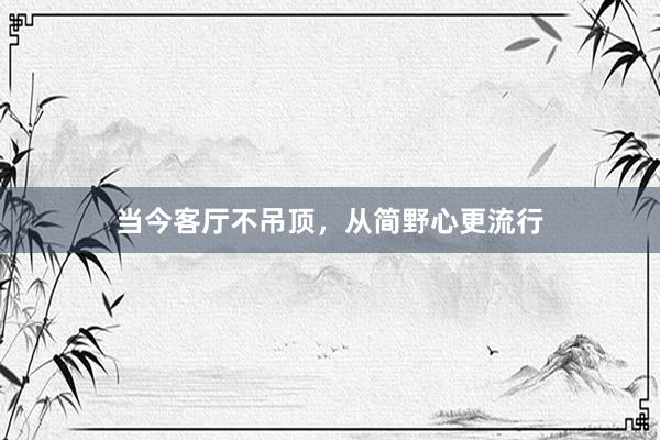 当今客厅不吊顶，从简野心更流行