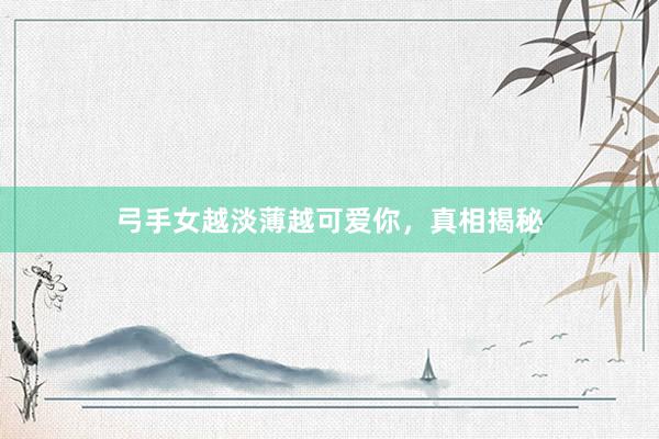 弓手女越淡薄越可爱你，真相揭秘