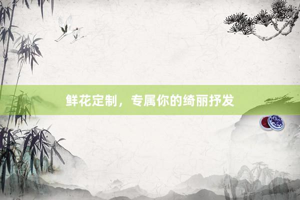 鲜花定制，专属你的绮丽抒发