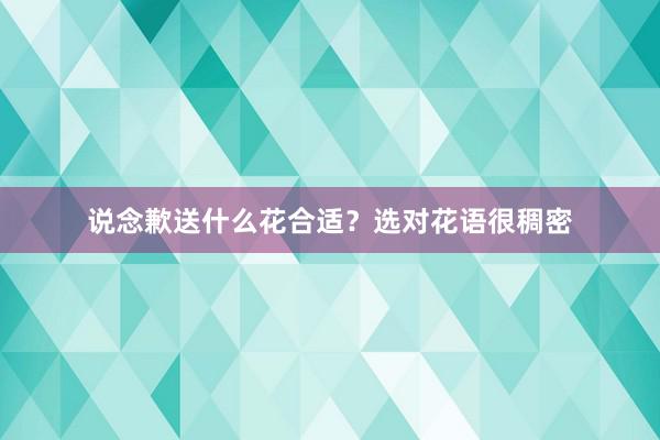 说念歉送什么花合适？选对花语很稠密